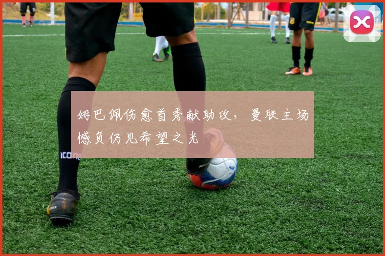 姆巴佩伤愈首秀献助攻，曼联主场憾负仍见希望之光