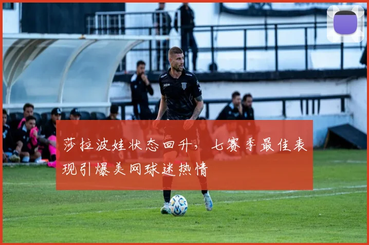 莎拉波娃状态回升，七赛季最佳表现引爆美网球迷热情