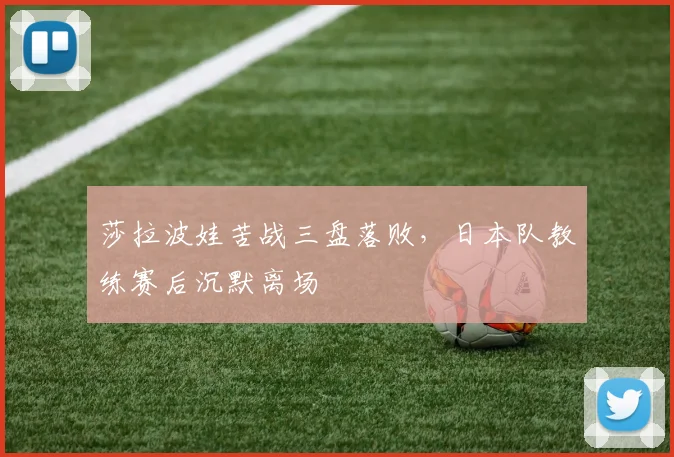 莎拉波娃苦战三盘落败，日本队教练赛后沉默离场