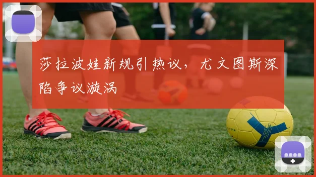 莎拉波娃新规引热议，尤文图斯深陷争议漩涡